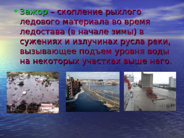 Зажор – скопление рыхлого ледового материала во время ледостава (в начале зимы) в сужениях и излучинах русла реки, вызывающее подъем уровня воды на некоторых участках выше него. 