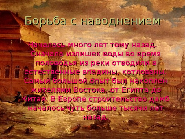Началась много лет тому назад. Сначала излишек воды во время половодья из реки отводили в естественные впадины, котлованы. Самый большой опыт был накоплен жителями Востока, от Египта до Китая. В Европе строительство дамб началось чуть больше тысячи лет назад. 