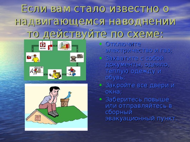 Если вам стало известно о надвигающемся наводнении то действуйте по схеме: Отключите электричество и газ; Захватите с собой документы, одеяло, теплую одежду и обувь; Закройте все двери и окна; Заберитесь повыше или отправляйтесь в сборный эвакуационный пункт. 