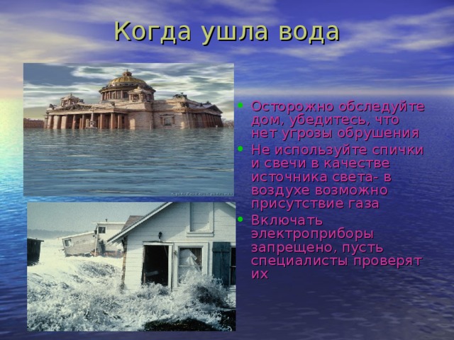 Когда ушла вода Осторожно обследуйте дом, убедитесь, что нет угрозы обрушения Не используйте спички и свечи в качестве источника света- в воздухе возможно присутствие газа Включать электроприборы запрещено, пусть специалисты проверят их 
