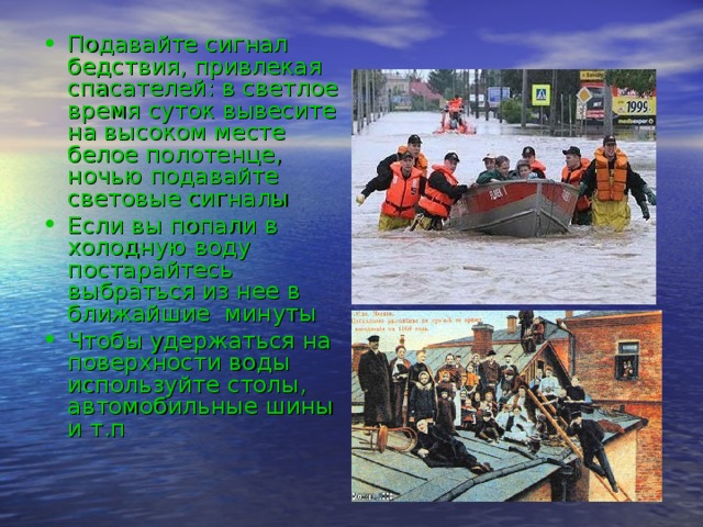 Подавайте сигнал бедствия, привлекая спасателей: в светлое время суток вывесите на высоком месте белое полотенце, ночью подавайте световые сигналы Если вы попали в холодную воду постарайтесь выбраться из нее в ближайшие минуты Чтобы удержаться на поверхности воды используйте столы, автомобильные шины и т.п 