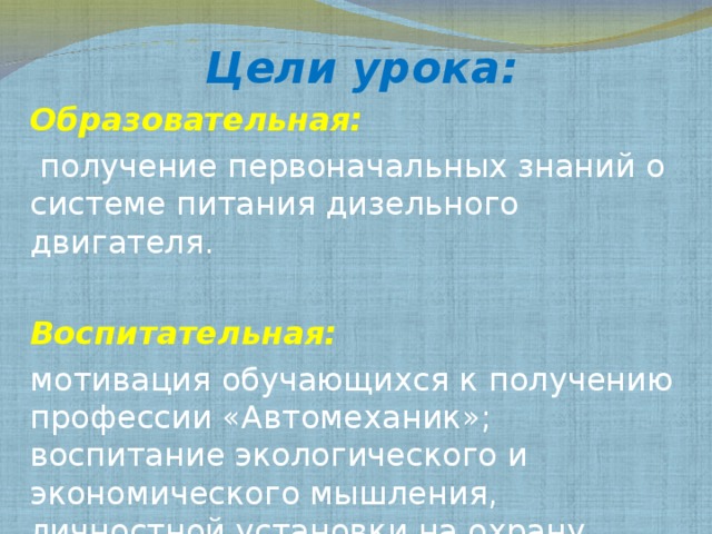 Цели урока: Образовательная:  получение первоначальных знаний о системе питания дизельного двигателя. Воспитательная: мотивация обучающихся к получению профессии «Автомеханик»; воспитание экологического и экономического мышления, личностной установки на охрану природы и бережного отношения к технике 