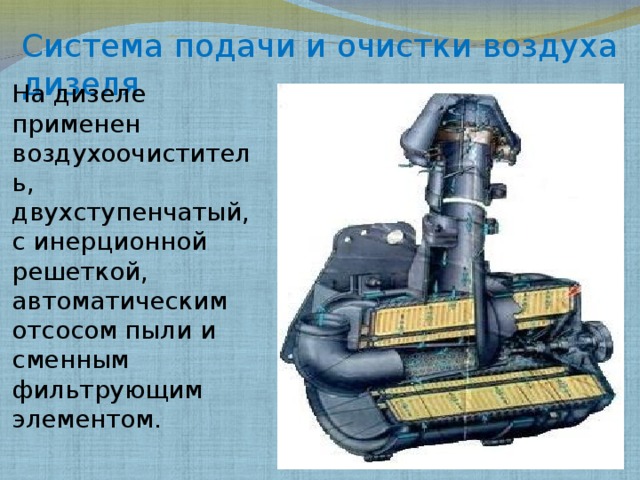 Система подачи и очистки воздуха дизеля На дизеле применен воздухоочиститель, двухступенчатый, с инерционной решеткой, автоматическим отсосом пыли и сменным фильтрующим элементом. 