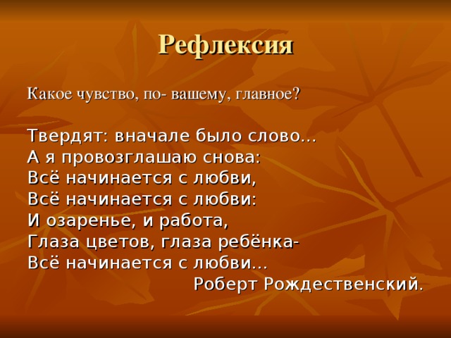 Рефлексия Какое чувство, по- вашему, главное? Твердят: вначале было слово… А я провозглашаю снова: Всё начинается с любви, Всё начинается с любви: И озаренье, и работа, Глаза цветов, глаза ребёнка- Всё начинается с любви… Роберт Рождественский. 