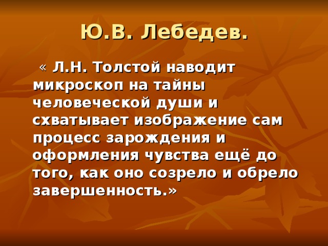  Ю.В. Лебедев.    « Л.Н. Толстой наводит микроскоп на тайны человеческой души и схватывает изображение сам процесс зарождения и оформления чувства ещё до того, как оно созрело и обрело завершенность.» 