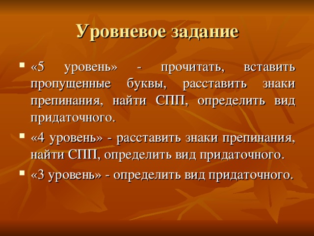 Уровневое задание «5 уровень» - прочитать, вставить пропущенные буквы, расставить знаки препинания, найти СПП, определить вид придаточного. «4 уровень» - расставить знаки препинания, найти СПП, определить вид придаточного. «3 уровень» - определить вид придаточного.  