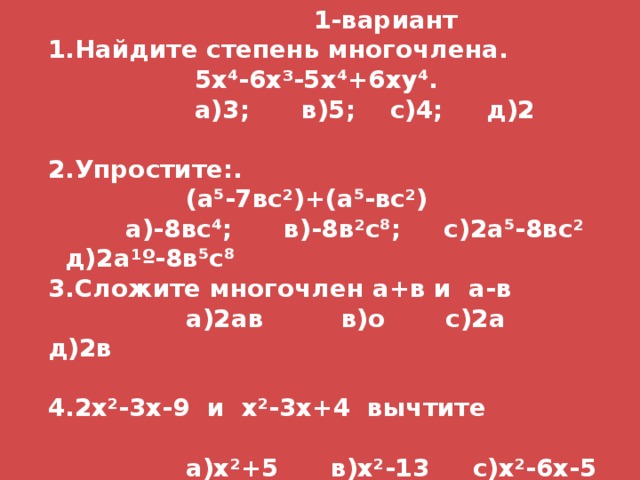  1-вариант 1.Найдите степень многочлена.  5х⁴-6х ³ -5х⁴+6ху⁴.  а)3; в)5; с)4; д)2  2.Упростите:.  (а⁵-7вс ² )+(а⁵-вс ² )  а)-8вс⁴; в)-8в ² с⁸; с)2а⁵-8вс ² д)2а ¹º -8в⁵с⁸ Сложите многочлен а+в и а-в  а)2ав в)о с)2а д)2в  4.2х ² -3х-9 и х ² -3х+4 вычтите   а)х ² +5 в)х ² -13 с)х ² -6х-5 д)х ² -6х-13 