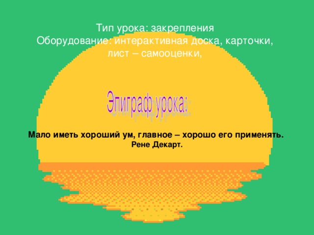 Тип урока: закрепления Оборудование: интерактивная доска, карточки, лист – самооценки, Мало иметь хороший ум, главное – хорошо его применять. Рене Декарт. 