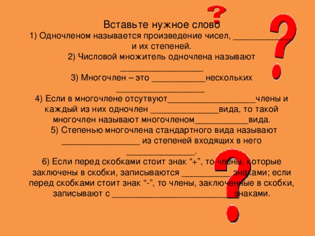 Вставьте нужное слово 1) Одночленом называется произведение чисел, ____________ и их степеней. 2) Числовой множитель одночлена называют _________________ 3) Многочлен – это ___________нескольких __________________ 4) Если в многочлене отсутвуют__________________члены и каждый из них одночлен ______________вида, то такой многочлен называют многочленом___________вида.  5) Степенью многочлена стандартного вида называют ________________ из степеней входящих в него ______________. 6) Если перед скобками стоит знак “+”, то члены, которые заключены в скобки, записываются __________ знаками; если перед скобками стоит знак “-”, то члены, заключенные в скобки, записывают с _________________________знаками. 