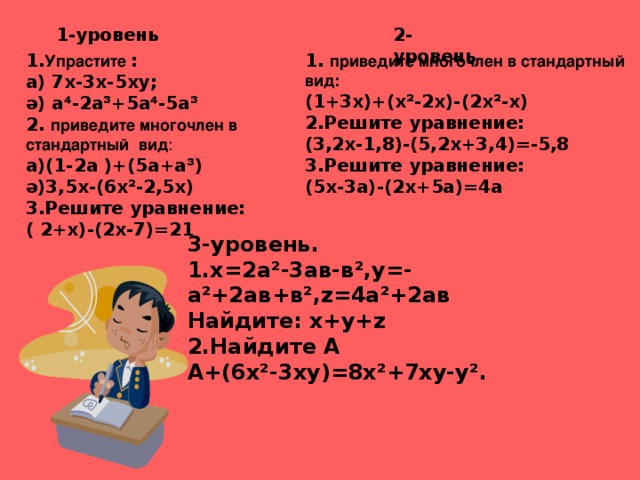 1-уровень 2- уровень 1. Упрастите  : а ) 7х-3х-5ху; ә ) а⁴-2а ³ +5а⁴-5а ³ 2. приведите многочлен в стандартный вид : а)(1-2а )+(5а+а ³ ) ә )3,5х-(6х ² -2,5х) 3.Решите уравнение: ( 2+х)-(2х-7)=21  1. приведите многочлен в стандартный вид: (1+3х)+(х ² -2х)-(2х ² -х) 2.Решите уравнение: (3,2х-1,8)-(5,2х+3,4)=-5,8 3 .Решите уравнение: (5х-3а)-(2х+5а)=4а 3-уровень. 1.х =2а ² -3ав-в ² ,у=-а ² +2ав+в ² , z =4а ² +2ав Найдите: х+у+ z  2.Найдите А А+ (6х ² -3ху)=8х ² +7ху-у ² . 
