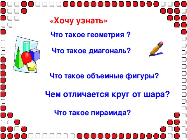 « Хочу узнать»  Что такое геометрия ? Что такое геометрия ? Что такое геометрия ? Что такое геометрия ? Что такое геометрия ?  Что такое диагональ?   Что такое объемные фигуры?   Чем отличается круг от шара? Что такое пирамида? 