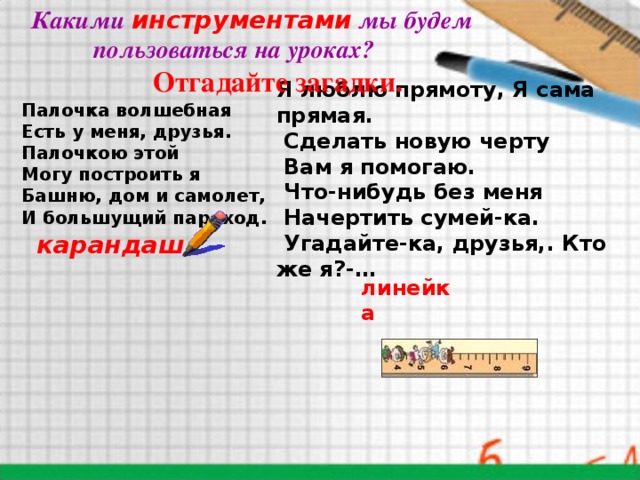 Какими  инструментами  мы будем  пользоваться на уроках?   Отгадайте загадки. Я люблю прямоту, Я сама прямая.   Сделать новую черту   Вам я помогаю.   Что-нибудь без меня   Начертить сумей-ка.   Угадайте-ка, друзья,. Кто же я?-…    Палочка волшебная Есть у меня, друзья. Палочкою этой Могу построить я Башню, дом и самолет, И большущий пароход.   карандаш  линейка 