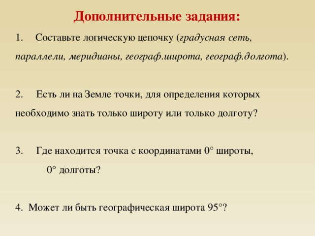 Дополнительные задания: 1.       Составьте логическую цепочку ( градусная сеть, параллели, меридианы, географ.широта, географ.долгота ). 2.     Есть ли на Земле точки, для определения которых необходимо знать только широту или только долготу? 3.     Где находится точка с координатами 0° широты,  0° долготы? 4. Может ли быть географическая широта 95°? 