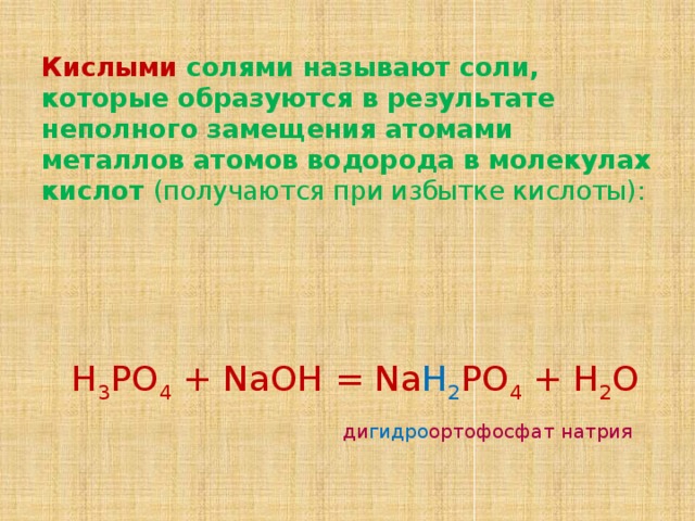 Кислыми солями называют соли, которые образуются в результате неполного замещения атомами металлов атомов водорода в молекулах кислот (получаются при избытке кислоты):    Н 3 РО 4 + NaOH = Na H 2 PO 4 + H 2 O   ди гидро ортофосфат натрия 