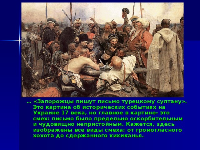 … «Запорожцы пишут письмо турецкому султану». Это картина об исторических событиях на Украине 17 века, но главное в картине- это смех: письмо было предельно оскорбительным и чудовищно непристойным. Кажется, здесь изображены все виды смеха: от громогласного хохота до сдержанного хихиканья. 