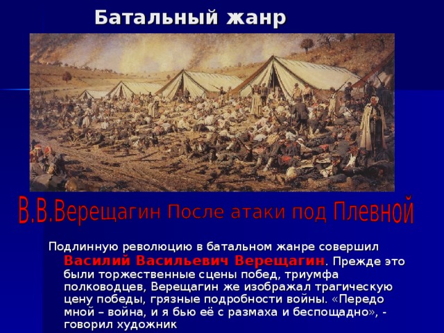 Батальный жанр Подлинную революцию в батальном жанре совершил Василий Васильевич Верещагин . Прежде это были торжественные сцены побед, триумфа полководцев, Верещагин же изображал трагическую цену победы, грязные подробности войны. «Передо мной – война, и я бью её с размаха и беспощадно», - говорил художник 