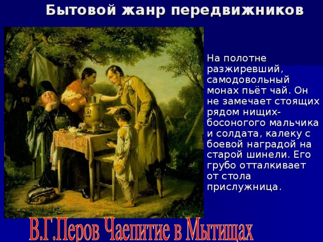 Бытовой жанр передвижников На полотне разжиревший, самодовольный монах пьёт чай. Он не замечает стоящих рядом нищих- босоногого мальчика и солдата, калеку с боевой наградой на старой шинели. Его грубо отталкивает от стола прислужница. 