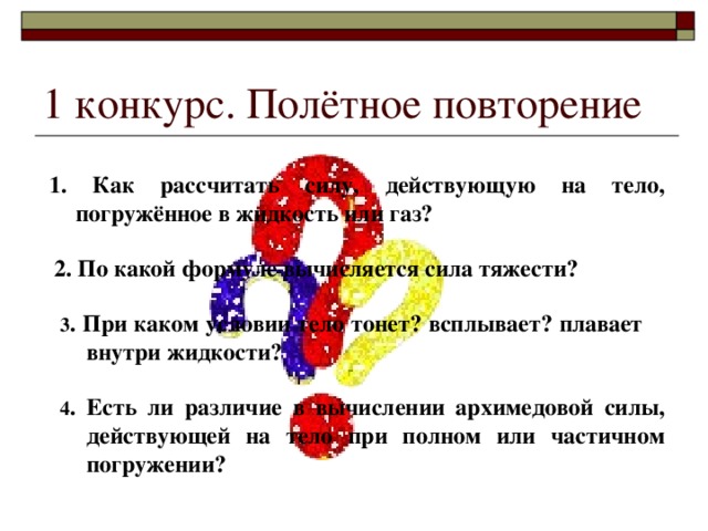 1 конкурс. Полётное повторение 1. Как рассчитать силу, действующую на тело, погружённое в жидкость или газ? 2. По какой формуле вычисляется сила тяжести? 3 . При каком условии тело тонет? всплывает? плавает внутри жидкости? 4 . Есть ли различие в вычислении архимедовой силы, действующей на тело при полном или частичном погружении? 