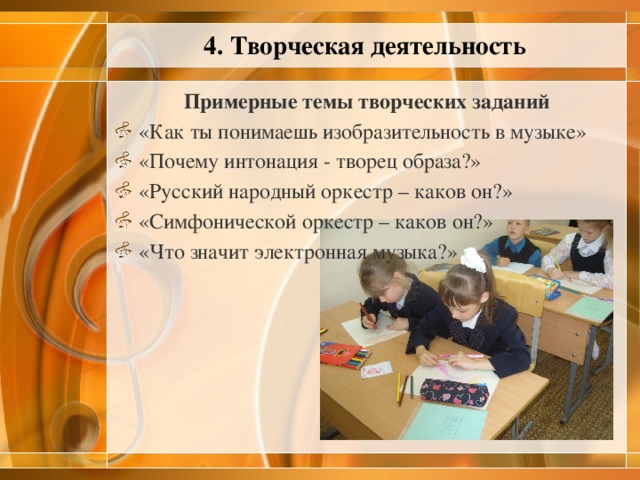 4. Творческая деятельность Примерные темы творческих заданий «Как ты понимаешь изобразительность в музыке» «Почему интонация - творец образа?» «Русский народный оркестр – каков он?» «Симфонической оркестр – каков он?» «Что значит электронная музыка?» 