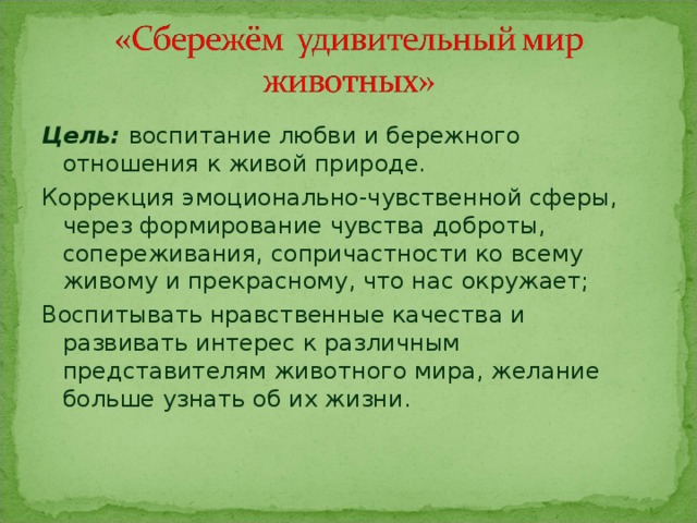 Цель: воспитание любви и бережного отношения к живой природе. Коррекция эмоционально-чувственной сферы, через формирование чувства доброты, сопереживания, сопричастности ко всему живому и прекрасному, что нас окружает; Воспитывать нравственные качества и развивать интерес к различным представителям животного мира, желание больше узнать об их жизни. 