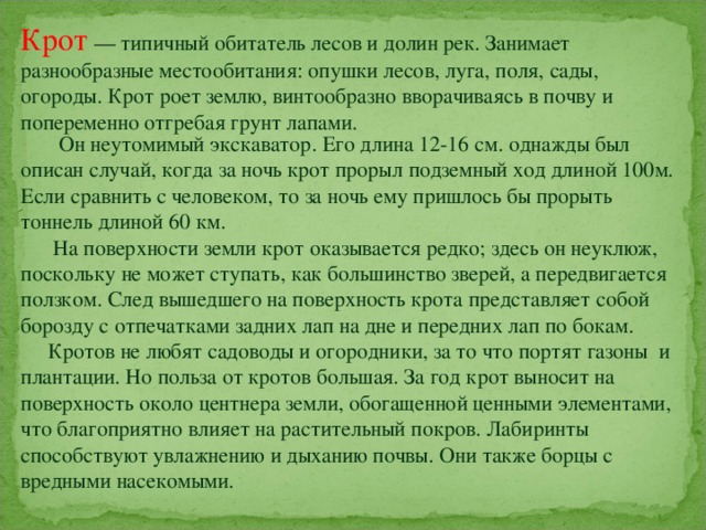 Крот  — типичный обитатель лесов и долин рек. Занимает разнообразные местообитания: опушки лесов, луга, поля, сады, огороды. Крот роет землю, винтообразно вворачиваясь в почву и попеременно отгребая грунт лапами.  Он неутомимый экскаватор. Его длина 12-16 см. однажды был описан случай, когда за ночь крот прорыл подземный ход длиной 100м. Если сравнить с человеком, то за ночь ему пришлось бы прорыть тоннель длиной 60 км.  На поверхности земли крот оказывается редко; здесь он неуклюж, поскольку не может ступать, как большинство зверей, а передвигается ползком. След вышедшего на поверхность крота представляет собой борозду с отпечатками задних лап на дне и передних лап по бокам.  Кротов не любят садоводы и огородники, за то что портят газоны и плантации. Но польза от кротов большая. За год крот выносит на поверхность около центнера земли, обогащенной ценными элементами, что благоприятно влияет на растительный покров. Лабиринты способствуют увлажнению и дыханию почвы. Они также борцы с вредными насекомыми.   