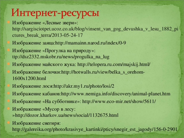 Изображение «Лесные звери»: http://sargisciotpet.ucoz.co.uk/blog/vinsent_van_gog_devushka_v_lesu_1882_pictures_break_terra/2013-05-24-17 Изображение заяца: http://mamainn.narod.ru/index/0-9 Изображение «Прогулка на природу»: ttp://dsz2332.mskobr.ru/news/progulka_na_lug Изображение майского жука: http://telopera.ru.com/majskij.html/ Изображение белочки: http://hotwalls.ru/view/belka_s_orehom-1600x1200.html Изображение лося: http://akr.my1.ru/photo/losi/2 Изображение кабанов: http://www.nemiga.info/discovery/animal-planet.htm Изображение «На субботнике»: http://www.eco-mir.net/show/5611/ Изображение «Мусор в лесу: » http://dozor.kharkov.ua/news/social/1132675.html Изображение снегиря: http://galereika.org/photo/krasivye_kartinki/pticy/snegir_est_jagody/156-0-2901 