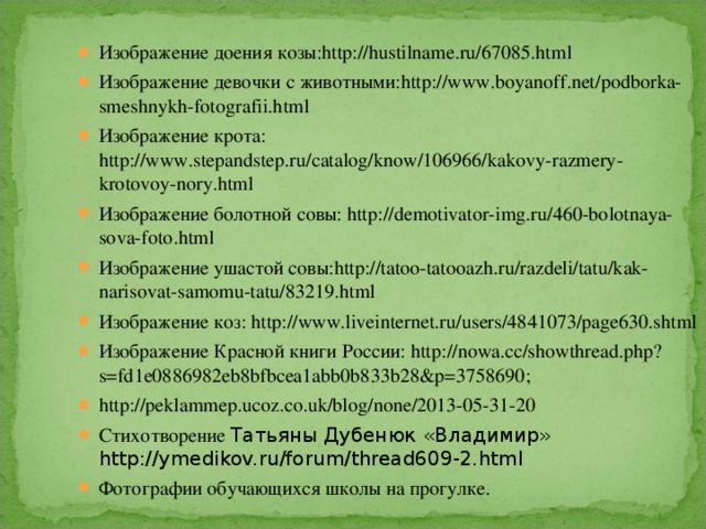 Изображение доения козы: http://hustilname.ru/67085.html Изображение девочки с животными: http://www.boyanoff.net/podborka-smeshnykh-fotografii.html Изображение крота: http://www.stepandstep.ru/catalog/know/106966/kakovy-razmery-krotovoy-nory.html Изображение болотной совы: http://demotivator-img.ru/460-bolotnaya-sova-foto.html Изображение ушастой совы: http://tatoo-tatooazh.ru/razdeli/tatu/kak-narisovat-samomu-tatu/83219.html Изображение коз: http://www.liveinternet.ru/users/4841073/page630.shtml Изображение Красной книги России: http://nowa.cc/showthread.php?s=fd1e0886982eb8bfbcea1abb0b833b28&p=3758690 ; http://peklammep.ucoz.co.uk/blog/none/2013-05-31-20 Стихотворение Татьяны Дубенюк «Владимир» http://ymedikov.ru/forum/thread609-2.html Фотографии обучающихся школы на прогулке. 