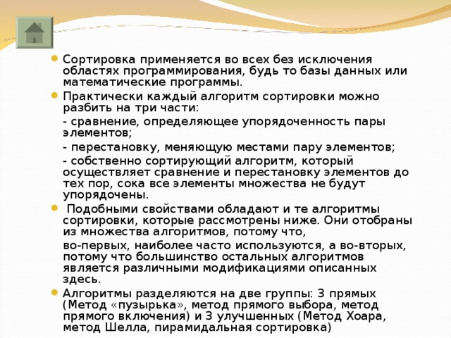 Сортировка применяется во всех без исключения областях программирования, будь то базы данных или математические программы. Практически каждый алгоритм сортировки можно разбить на три части:  - сравнение, определяющее упорядоченность пары элементов;  - перестановку, меняющую местами пару элементов;  - собственно сортирующий алгоритм, который осуществляет сравнение и перестановку элементов до тех пор, сока все элементы множества не будут упорядочены.  Подобными свойствами обладают и те алгоритмы сортировки, которые рассмотрены ниже. Они отобраны из множества алгоритмов, потому что,  во-первых, наиболее часто используются, а во-вторых, потому что большинство остальных алгоритмов является различными модификациями описанных здесь. Алгоритмы разделяются на две группы: 3 прямых (Метод «пузырька», метод прямого выбора, метод прямого включения) и 3 улучшенных (Метод Хоара, метод Шелла, пирамидальная сортировка) 