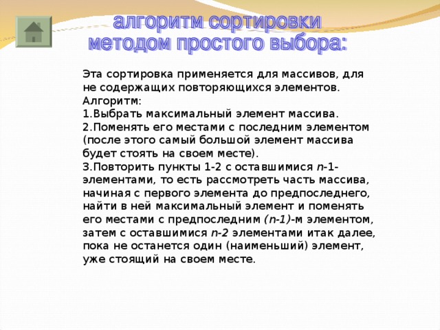 Эта сортировка применяется для массивов, для не содержащих повторяющихся элементов. Алгоритм: 1.Выбрать максимальный элемент массива. 2.Поменять его местами с последним элементом (после этого самый большой элемент массива будет стоять на своем месте). 3.Повторить пункты 1-2 с оставшимися n - 1-элементами, то есть рассмотреть часть массива, начиная с первого элемента до предпоследнего, найти в ней максимальный элемент и поменять его местами с предпоследним ( n -1) -м элементом, затем с оставшимися n-2  элементами итак далее, пока не останется один (наименьший) элемент, уже стоящий на своем месте. 