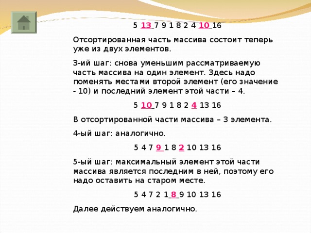 5 13  7 9 1 8 2 4 10  16 Отсортированная часть массива состоит теперь уже из двух элементов. 3-ий шаг: снова уменьшим рассматриваемую часть массива на один элемент. Здесь надо поменять местами второй элемент (его значение - 10) и последний элемент этой части – 4. 5 10  7 9 1 8 2 4  13 16 В отсортированной части массива – 3 элемента. 4-ый шаг: аналогично. 5 4 7  9 1 8 2 10 13 16 5-ый шаг: максимальный элемент этой части массива является последним в ней, поэтому его надо оставить на старом месте. 5 4 7 2 1  8  9 10 13 16 Далее действуем аналогично. 