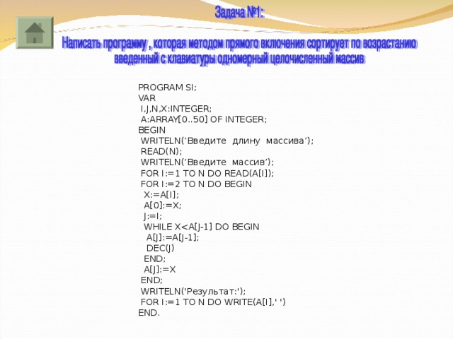 PROGRAM SI ; VAR  I,J,N,X:INTEGER;  A:ARRAY[0..50] OF INTEGER; BEGIN  WRITELN (‘Введите длину массива’);  READ ( N );  WRITELN (‘Введите массив’);  FOR I:=1 TO N DO READ(A[I]);  FOR I:=2 TO N DO BEGIN  X:=A[I];  A[0]:=X;  J:=I;  WHILE X A[J]:=A[J-1];  DEC(J)  END;  A[J]:=X  END;  WRITELN ('Результат:');  FOR I:=1 TO N DO WRITE(A[I],' ') END. 