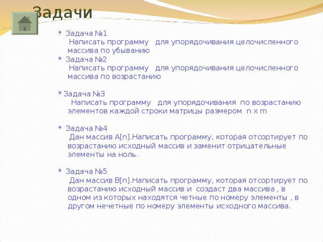 Задачи * Задача №1  Написать программу для упорядочивания целочисленного массива по убыванию * Задача №2  Написать программу для упорядочивания целочисленного массива по возрастанию * Задача №3  Написать программу для упорядочивания по возрастанию элементов каждой строки матрицы размером n x m * Задача №4  Дан массив A[n]. Написать программу, которая отсортирует по возрастанию исходный массив и заменит отрицательные элементы на ноль. * Задача №5  Дан массив B[n]. Написать программу, которая отсортирует по возрастанию исходный массив и  создаст два массива , в одном из которых находятся четные по номеру элементы , в другом нечетные по номеру элементы исходного массива. 