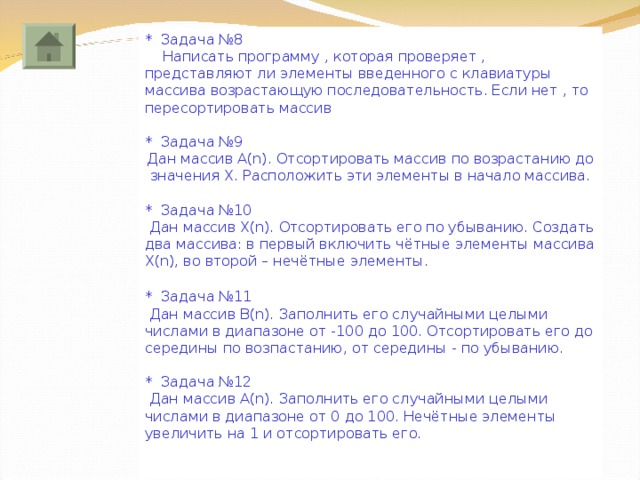 * Задача №8  Написать программу , которая проверяет , представляют ли элементы введенного с клавиатуры массива возрастающую последовательность. Если нет , то пересортировать массив * Задача №9 Дан массив A(n). Отсортировать массив по возрастанию до значения Х. Расположить эти элементы в начало массива. * Задача №10  Дан массив X(n). Отсортировать его по убыванию. Создать два массива: в первый включить чётные элементы массива Х( n ), во второй – нечётные элементы. * Задача №11  Дан массив В (n). Заполнить его случайными целыми числами в диапазоне от -100 до 100. Отсортировать его до середины по возпастанию, от середины - по убыванию. * Задача №12  Дан массив А (n). Заполнить его случайными целыми числами в диапазоне от 0 до 100. Нечётные элементы увеличить на 1 и отсортировать его. 