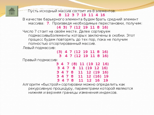  Пусть исходный массив состоит из 8 элементов: 12 3 7 19 11 4 16 В качестве барьерного элемента будем брать средний элемент массива: 7 .  Произведя необходимые  перестановки, получим: (4 3) 7 (12 19 11 8 16) Число 7 стоит на своём месте. Далее сортируем подмассивыБэлементы которых заключены в скобки. Этот процесс будем повторять до тех пор, пока не получим полностью отсортированный массив. Левый подмассив: (3) 4 7 (12 19 11 8 16)  3 4 7 (12 19 11 8 16) Правый подмассив: 3 4 7 (8) 11 (19 12 16) 3 4 7 8 11 (19 12 16) 3 4 7 8 11 12 (19 16) 3 4 7 8 11 12 (16) 19 3 4 7 8 11 12 16 19 Алгоритм «быстрой» сортировки можно определить как рекурсивную процедуру, параметрами которой являются нижняя и верхняя границы изменения индексов. 