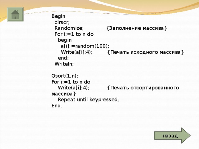 Begin  clrscr;  Randomize; { Заполнение массива }  For i:=1 to n do  begin  a[i]:=random(100);  Write(a[i]:4); { Печать исходного массива }  end;  Writeln; Qsort(1,n); For i:=1 to n do  Write(a[i]:4); { Печать отсортированного массива }  Repeat until keypressed; End. назад 