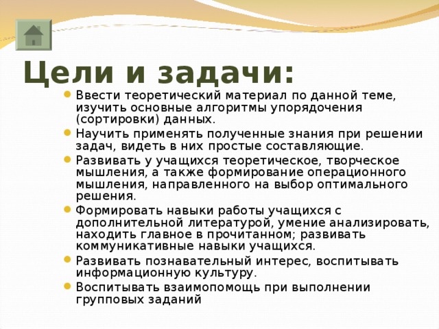 Цели и задачи: Ввести теоретический материал по данной теме, изучить основные алгоритмы упорядочения (сортировки) данных. Научить применять полученные знания при решении задач, видеть в них простые составляющие. Развивать у учащихся теоретическое, творческое мышления, а также формирование операционного мышления, направленного на выбор оптимального решения. Формировать навыки работы учащихся с дополнительной литературой, умение анализировать, находить главное в прочитанном; развивать коммуникативные навыки учащихся. Развивать познавательный интерес, воспитывать информационную культуру. Воспитывать взаимопомощь при выполнении групповых заданий  