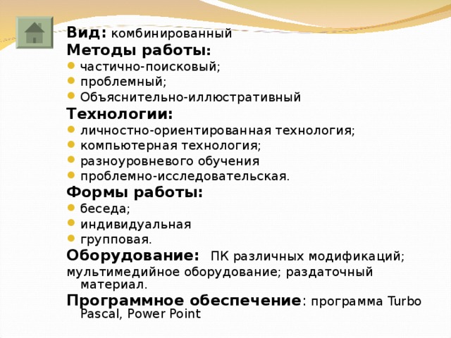 Вид: комбинированный Методы работы :  частично-поисковый; проблемный; Объяснительно-иллюстративный Технологии:  личностно-ориентированная технология; компьютерная технология; разноуровневого обучения проблемно-исследовательская. Формы работы:  беседа; индивидуальная групповая. Оборудование: ПК различных модификаций; мультимедийное оборудование; раздаточный материал. Программное обеспечение : программа Turbo Pascal , Power Point 