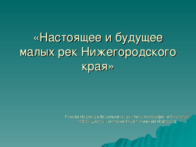 «Настоящее и будущее малых рек Нижегородского края» Гонова Надежда Васильевна, учитель географии и биологии МБОУ школы - интернат №6 г.Нижний Новгород 