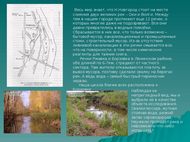  Весь мир знает, что Н.Новгород стоит на месте слияния двух великих рек – Оки и Волги. Между тем в нашем городе протекают еще 12 речек, о которых многие даже не подозревают. Все они давно превратились в водные помойки. Сбрасывается в них все, что только возможно – бытовой мусор, канализационные и промышленные стоки, строительный мусор. Из-за отсутствия ливневой канализации в эти речки смывается все, что на поверхности, в том числе химические реагенты для таяния снега.  Речки Ржавка и Борзовка в Ленинском районе, обе длиной по 6-7км, страдают от частного сектора. Там жители отказываются платить за вывоз мусора, поэтому сделали свалку на берегах рек. А ведь вода – самый быстрый переносчик заразы.  Наша школа ближе всех расположена к Борзовке. Наблюдая ее неприглядный вид, мы и выбрали ее в качестве объекта исследования. Свалки мусора, мутная стоячая вода, резкий запах сероводорода. Неужели пропадет река и невозможно что-либо исправить? 