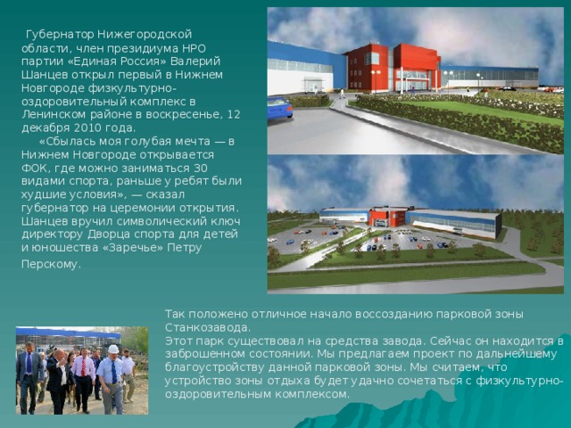  Губернатор Нижегородской области, член президиума НРО партии «Единая Россия» Валерий Шанцев открыл первый в Нижнем Новгороде физкультурно-оздоровительный комплекс в Ленинском районе в воскресенье, 12 декабря 2010 года.  «Сбылась моя голубая мечта — в Нижнем Новгороде открывается ФОК, где можно заниматься 30 видами спорта, раньше у ребят были худшие условия», — сказал губернатор на церемонии открытия. Шанцев вручил символический ключ директору Дворца спорта для детей и юношества «Заречье» Петру Перскому.  Так положено отличное начало воссозданию парковой зоны Станкозавода. Этот парк существовал на средства завода. Сейчас он находится в заброшенном состоянии. Мы предлагаем проект по дальнейшему благоустройству данной парковой зоны. Мы считаем, что устройство зоны отдыха будет удачно сочетаться с физкультурно-оздоровительным комплексом. 