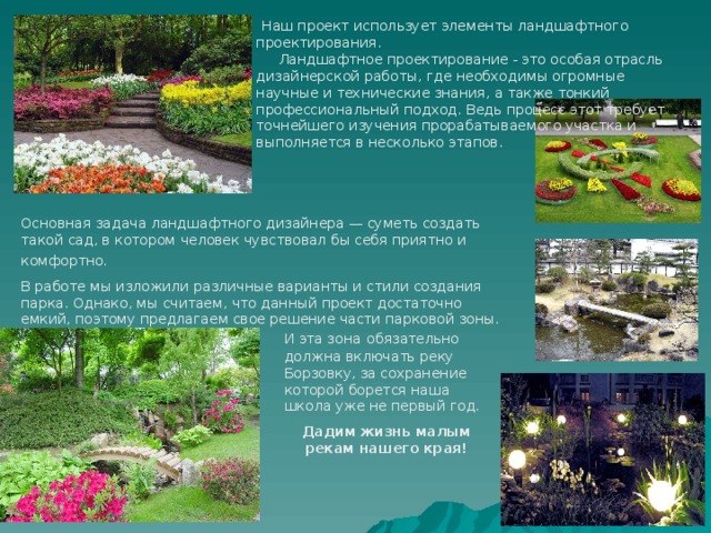  Наш проект использует элементы ландшафтного проектирования.  Ландшафтное проектирование - это особая отрасль дизайнерской работы, где необходимы огромные научные и технические знания, а также тонкий профессиональный подход. Ведь процесс этот требует точнейшего изучения прорабатываемого участка и выполняется в несколько этапов. Основная задача ландшафтного дизайнера — суметь создать такой сад, в котором человек чувствовал бы себя приятно и комфортно.  В работе мы изложили различные варианты и стили создания парка. Однако, мы считаем, что данный проект достаточно емкий, поэтому предлагаем свое решение части парковой зоны. И эта зона  обязательно должна включать реку Борзовку, за сохранение которой борется наша школа уже не первый год. Дадим жизнь малым рекам нашего края! 