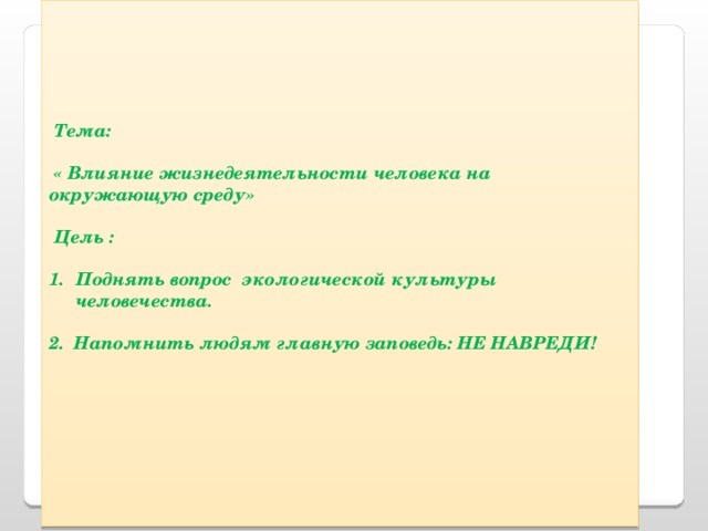       Тема:   « Влияние жизнедеятельности человека на окружающую среду»    Цель :  Поднять вопрос экологической культуры человечества.  2. Напомнить людям главную заповедь: НЕ НАВРЕДИ!          