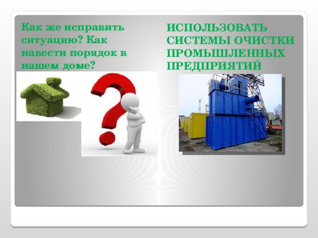 Как же исправить ситуацию? Как навести порядок в нашем доме?  ИСПОЛЬЗОВАТЬ СИСТЕМЫ ОЧИСТКИ ПРОМЫШЛЕННЫХ ПРЕДПРИЯТИЙ  