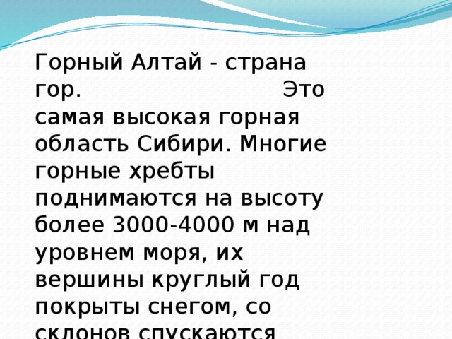 Горный Алтай - страна гор. Это самая высокая горная область Сибири. Многие горные хребты поднимаются на высоту более 3000-4000 м над уровнем моря, их вершины круглый год покрыты снегом, со склонов спускаются ледники. 