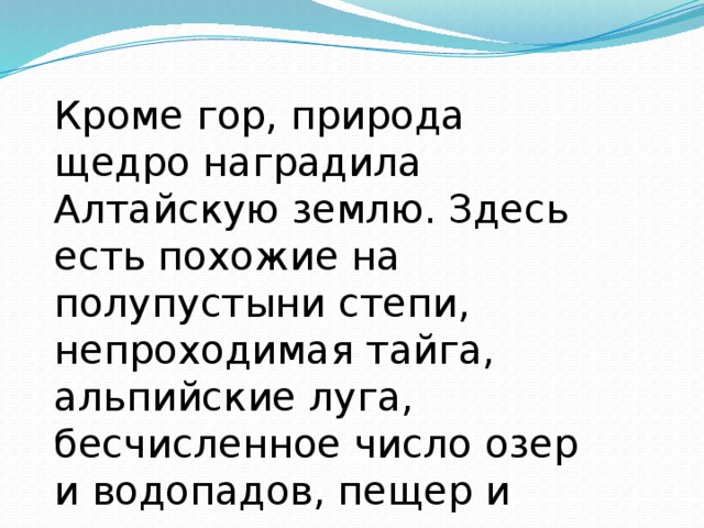Кроме гор, природа щедро наградила Алтайскую землю. Здесь есть похожие на полупустыни степи, непроходимая тайга, альпийские луга, бесчисленное число озер и водопадов, пещер и вершин, покрытых вечными снегами! 