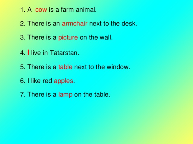 1. A cow is a farm animal. 2. There is an armchair next to the desk. 3. There is a picture on the wall. 4.  I  live in Tatarstan. 5. There is a table next to the window. 6. I like red apples . 7. There is a lamp on the table. 