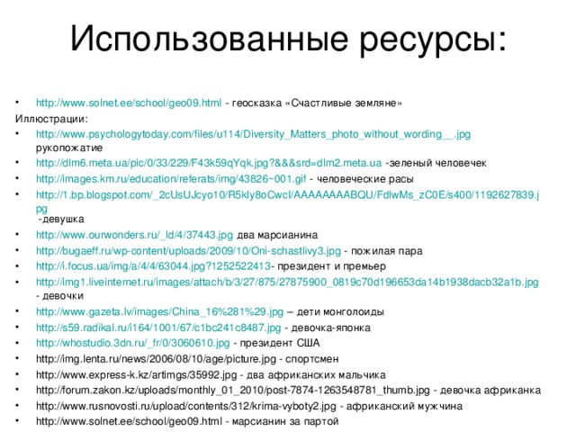 Использованные ресурсы: http://www.solnet.ee/school/geo09.html - геосказка «Счастливые земляне» Иллюстрации: http://www.psychologytoday.com/files/u114/Diversity_Matters_photo_without_wording__.jpg рукопожатие http://dlm6.meta.ua/pic/0/33/229/F43k59qYqk.jpg?&&&srd=dlm2.meta.ua -зеленый человечек http://images.km.ru/education/referats/img/43826~001.gif - человеческие расы http://1.bp.blogspot.com/_2cUsUJcyo10/R5kIy8oCwcI/AAAAAAAABQU/FdlwMs_zC0E/s400/1192627839.jpg -девушка http://www.ourwonders.ru/_ld/4/37443.jpg два марсианина http://bugaeff.ru/wp-content/uploads/2009/10/Oni-schastlivy3.jpg - пожилая пара http://i.focus.ua/img/a/4/4/63044.jpg?1252522413 - президент и премьер http://img1.liveinternet.ru/images/attach/b/3/27/875/27875900_0819c70d196653da14b1938dacb32a1b.jpg - девочки http://www.gazeta.lv/images/China_16%281%29.jpg – дети монголоиды http://s59.radikal.ru/i164/1001/67/c1bc241c8487.jpg - девочка-японка http://whostudio.3dn.ru/_fr/0/3060610.jpg - президент США http://img.lenta.ru/news/2006/08/10/age/picture.jpg - спортсмен http://www.express-k.kz/artimgs/35992.jpg - два африканских мальчика http://forum.zakon.kz/uploads/monthly_01_2010/post-7874-1263548781_thumb.jpg - девочка африканка http://www.rusnovosti.ru/upload/contents/312/krima-vyboty2.jpg - африканский мужчина http://www.solnet.ee/school/geo09.html - марсианин за партой 