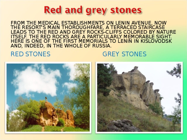 FROM THE MEDICAL ESTABLISHMENTS ON LENIN AVENUE, NOW THE RESORT'S MAIN THOROUGHFARE, A TERRACED STAIRCASE LEADS TO THE RED AND GREY ROCKS-CLIFFS COLORED BY NATURE ITSELF. THE RED ROCKS ARE A PARTICULARLY MEMORABLE SIGHT. HERE IS ONE OF THE FIRST MEMORIALS TO LENIN IN KISLOVODSK AND, INDEED, IN THE WHOLE OF RUSSIA. RED  STONES    GREY STONES  