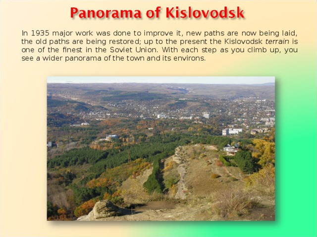 In 1935 major work was done to improve it, new paths are now being laid, the old paths are being restored; up to the present the Kislovodsk terrain is one of the finest in the Soviet Union. With each step as you climb up, you see a wider panorama of the town and its environs. 