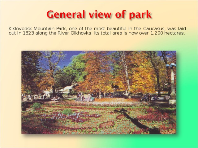 Kislovodsk Mountain Park, one of the most beautiful in the Caucasus, was laid out in 1823 along the River OIkhovka. Its total area is now over 1,200 hectares. 